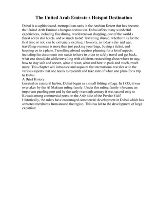 The United Arab Emirate s Hotspot Destination
Dubai is a sophisticated, metropolitan oasis in the Arabian Desert that has become
the United Arab Emirate s hotspot destination. Dubai offers many wonderful
experiences, including fine dining, world renown shopping, one of the world s
finest seven star hotels, and so much to do! Travelling abroad, whether it is for the
first time or not, can be extremely exciting. However, in today s day and age,
travelling overseas is more than just packing your bags, buying a ticket, and
hopping on to a plane. Travelling abroad requires planning for a lot of aspects
including the documents one needs to have in order to safely travel and get back,
what one should do while travelling with children, researching about where to stay,
how to stay safe and secure, what to wear, what and how to pack and much, much
more. This chapter will introduce and acquaint the international traveler with the
various aspects that one needs to research and take care of when one plans for a trip
to Dubai.
A Brief History
Located on a natural harbor, Dubai began as a small fishing village. In 1833, it was
overtaken by the Al Maktum ruling family. Under this ruling family it became an
important pearling port and by the early twentieth century it was second only to
Kuwait among commercial ports on the Arab side of the Persian Gulf.
Historically, the rulers have encouraged commercial development in Dubai which has
attracted merchants from around the region. This has led to the development of large
expatriate
 