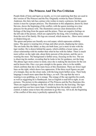 The Princess And The Pea Criticism
People think of lions and tigers as royalty, so it is not surprising that they are used in
this version of The Princess and the Pea. Originally written by Hans Christian
Andersen, this fairy tale has a prince who wishes to marry a princess, but the queen
insists it must be a proper princess. The illustration in this adaptation, drawn by Janet
Stevens, shows the beginning of the conflict, with the queen insisting on a true
princess for the princes wife. The illustration conveys clear distinctions of the
feelings of the king from the queen and the prince. There are negative feelings on
the left side of the picture, which are captured by the king, who is looking away
from the rest of his family. His legs are crossed, which means he... Show more content
on Helpwriting.net ...
The queen and prince are literally on a red carpet, which represents celebrity
status. The queen is wearing lots of rings and other jewels, displaying her status.
The son looks like the father, as they are both lions, yet is more in tune with the
tiger mother. He is drawn behind the queen, which exhibits a lesser status, yet a
closer relationship with his mother than what he has with his father. There is much
more yellow on the right side, about thirty percent of the picture, and the son is
wearing the most. The background is farther away, focusing on the two. The son
is observing his mother, revealing that he looks to her for guidance, not the king.
The phrase tiger mom comes to mind, since she is making the decisions for the son
and he knows this. One s eye goes straight to the queen, who is in the middle,
which confirms that she is the main focus of this illustration. There are fewer rigid
lines on the right, which shows less oppression. If the three royal figures are part
of a triangle, they are the closer ends, with the king much farther away. Their body
language is much more open than the king s, as well. The cap that the son is
wearing is eye grabbing, as it is orange. The orange of the cap signifies his youth,
as well as suggesting he is flamboyant. Just as English is read left to right, so are
pictures. The picture in this adaptation of The Princess and the Pea illustrates this.
There are negative feelings on the left, which is shown by the lion king. The tiger
queen and lion son have more hope. Considering how the mother wants all the
control, it makes sense to have the emotions to go this way. All in all, the beginning
of the conflict of this story is perfectly captured by this
 