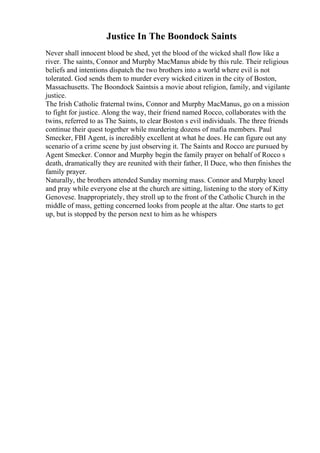 Justice In The Boondock Saints
Never shall innocent blood be shed, yet the blood of the wicked shall flow like a
river. The saints, Connor and Murphy MacManus abide by this rule. Their religious
beliefs and intentions dispatch the two brothers into a world where evil is not
tolerated. God sends them to murder every wicked citizen in the city of Boston,
Massachusetts. The Boondock Saintsis a movie about religion, family, and vigilante
justice.
The Irish Catholic fraternal twins, Connor and Murphy MacManus, go on a mission
to fight for justice. Along the way, their friend named Rocco, collaborates with the
twins, referred to as The Saints, to clear Boston s evil individuals. The three friends
continue their quest together while murdering dozens of mafia members. Paul
Smecker, FBI Agent, is incredibly excellent at what he does. He can figure out any
scenario of a crime scene by just observing it. The Saints and Rocco are pursued by
Agent Smecker. Connor and Murphy begin the family prayer on behalf of Rocco s
death, dramatically they are reunited with their father, Il Duce, who then finishes the
family prayer.
Naturally, the brothers attended Sunday morning mass. Connor and Murphy kneel
and pray while everyone else at the church are sitting, listening to the story of Kitty
Genovese. Inappropriately, they stroll up to the front of the Catholic Church in the
middle of mass, getting concerned looks from people at the altar. One starts to get
up, but is stopped by the person next to him as he whispers
 