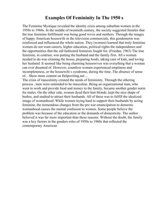 Examples Of Femininity In The 1950 s
The Feminine Mystique revealed the identity crisis among suburban women in the
1950s to 1960s. In the middle of twentieth century, the society suggested females that
the true feminine fulfillment was being good wives and mothers. Through the images
of happy American housewife in the television commercials, this gendernorm was
reinforced and influenced the whole nation. They (women) learned that truly feminine
women do not want careers, higher education, political rights the independence and
the opportunities that the old fashioned feminists fought for. (Friedan, 1963) The true
feminine, in contrast, was putting the husband and the family first. All a woman
needed to do was cleaning the house, preparing foods, taking care of kids, and loving
her husband. It seemed like being charming housewives was everything that a woman
can ever dreamed of. However, countless women experienced emptiness and
incompleteness, or the housewife s syndrome, during the time. The absence of sense
of... Show more content on Helpwriting.net ...
The crisis of masculinity created the needs of femininity. Through the othering
process , men were reminded to be masculine. Being an organizational man, who
went to work and provide food and money to the family, became another gender norm
for males. On the other side, women dyed their hair blonde, kept the nice shape of
bodies, and studied to attract their husbands. All of these was to fulfill the idealized
image of womanhood. While women trying hard to support their husbands by acting
feminine, the tremendous changes from the pre war emancipation to domestic
womanhood causes the mental confusion to women. Some people believe the
problem was because of the education or the demands of domesticity. The author
believed it was far more important than these reasons. Without the doubt, the family
was a key factors in the genders roles of 1950s to 1960s that reflected the
contemporary American
 