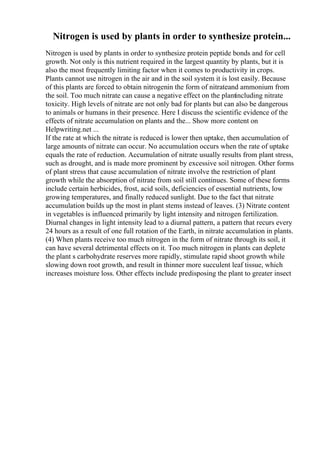Nitrogen is used by plants in order to synthesize protein...
Nitrogen is used by plants in order to synthesize protein peptide bonds and for cell
growth. Not only is this nutrient required in the largest quantity by plants, but it is
also the most frequently limiting factor when it comes to productivity in crops.
Plants cannot use nitrogen in the air and in the soil system it is lost easily. Because
of this plants are forced to obtain nitrogenin the form of nitrateand ammonium from
the soil. Too much nitrate can cause a negative effect on the plantincluding nitrate
toxicity. High levels of nitrate are not only bad for plants but can also be dangerous
to animals or humans in their presence. Here I discuss the scientific evidence of the
effects of nitrate accumulation on plants and the... Show more content on
Helpwriting.net ...
If the rate at which the nitrate is reduced is lower then uptake, then accumulation of
large amounts of nitrate can occur. No accumulation occurs when the rate of uptake
equals the rate of reduction. Accumulation of nitrate usually results from plant stress,
such as drought, and is made more prominent by excessive soil nitrogen. Other forms
of plant stress that cause accumulation of nitrate involve the restriction of plant
growth while the absorption of nitrate from soil still continues. Some of these forms
include certain herbicides, frost, acid soils, deficiencies of essential nutrients, low
growing temperatures, and finally reduced sunlight. Due to the fact that nitrate
accumulation builds up the most in plant stems instead of leaves. (3) Nitrate content
in vegetables is influenced primarily by light intensity and nitrogen fertilization.
Diurnal changes in light intensity lead to a diurnal pattern, a pattern that recurs every
24 hours as a result of one full rotation of the Earth, in nitrate accumulation in plants.
(4) When plants receive too much nitrogen in the form of nitrate through its soil, it
can have several detrimental effects on it. Too much nitrogen in plants can deplete
the plant s carbohydrate reserves more rapidly, stimulate rapid shoot growth while
slowing down root growth, and result in thinner more succulent leaf tissue, which
increases moisture loss. Other effects include predisposing the plant to greater insect
 