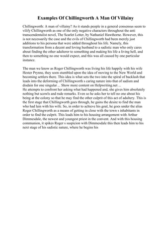 Examples Of Chillingworth A Man Of Villainy
Chillingworth: A man of villainy? As it stands people in a general consensus seem to
vilify Chillingworth as one of the only negative characters throughout the anti
transcendentalist novel, The Scarlet Letter, by Nathaniel Hawthorne. However, this
is not necessarily the case and the evils of Chillingworth had been merely just
additions to his persona that were added throughout his life. Namely, this
transformation from a decent and loving husband to a sadistic man who only cares
about finding the other adulterer to something and making his life a living hell, and
then to something no one would expect, and this was all caused by one particular
instance.
The man we know as Roger Chillingworth was living his life happily with his wife
Hester Prynne, they soon stumbled upon the idea of moving to the New World and
becoming settlers there. This idea is what sets the two into the spiral of backlash that
leads into the deforming of Chillingworth s caring nature into that of sadism and
disdain for one singular ... Show more content on Helpwriting.net ...
He attempts to confront her asking what had happened and, she gives him absolutely
nothing but scowls and rude remarks. Even so he asks her to tell no one about his
being at the colony so that he may find the other culprit of this act of adultery. This is
the first stage that Chillingworth goes through, he gains the desire to find the man
who had lain with his wife. So, in order to achieve his goal, he goes under the alias
Roger Chillingworth as a means of getting in close with the town s inhabitants in
order to find the culprit. This leads him to his housing arrangement with Arthur
Dimmesdale, the newest and youngest priest in the convent. And with this housing
communion, it spikes Roger s suspicion with Dimmesdale this then leads him to his
next stage of his sadistic nature, where he begins his
 