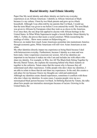 Racial Identity And Ethnic Identity
Paper One My racial identity and ethnic identity are tied to my everyday
experiences as an African American. I identify as African American or black
because it s my culture. I born by two black parents and grew up in a black
household. Although I was often told by my parents that I m black, I would say
that the term Black was given to me before I even entered the world. The term Black
was given to Africans by Europeans when they took us as slaves to the Americas.
Ever since then, the one drop rule applied to anyone with African heritage in the
United States. In What White Supremacist taught a Jewish Scholar About Identity by
Abby L. Ferber, she proves that raceis a social construct. While researching the
readings of white... Show more content on Helpwriting.net ...
However, no matter how much Asian Americans assimilate into mainstream America
through economic gains, White Americans will still view Asian Americans as non
white.
My other identities directly impact my experience as being black because I deal
with heterosexism everyday. Furthermore, because I identity as a man and was
born male, I don t experience cissexism nor sexism. All of my identities are
important to me because it makes me who I am and includes me with others who
share my identity. For example, in Why Are All The Black Kids Sitting Together by
Beverly Daniel Tatum, she explains the reasoning behind why black students sit
together in the cafeteria. Tatum states that the reason why is because they all
understand each other experiences. Unlike people who don t share my identities, I
am able to relate to those that do and share my experiences. In the end, this creates a
safe place for me because I know my thoughts are valid and understood.
Although my identities create shared experiences, sometimes it conflicts with those
who don t share my identities. In some cases, I assume people view me as a
stereotypical black person because I m black. In Defining Racism by Tatum, she talks
about how people can internalize stereotypes because of racism. Growing in the
United States, the
 