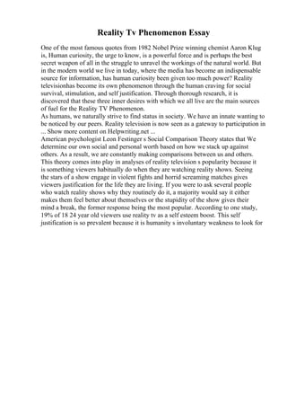 Reality Tv Phenomenon Essay
One of the most famous quotes from 1982 Nobel Prize winning chemist Aaron Klug
is, Human curiosity, the urge to know, is a powerful force and is perhaps the best
secret weapon of all in the struggle to unravel the workings of the natural world. But
in the modern world we live in today, where the media has become an indispensable
source for information, has human curiosity been given too much power? Reality
televisionhas become its own phenomenon through the human craving for social
survival, stimulation, and self justification. Through thorough research, it is
discovered that these three inner desires with which we all live are the main sources
of fuel for the Reality TV Phenomenon.
As humans, we naturally strive to find status in society. We have an innate wanting to
be noticed by our peers. Reality television is now seen as a gateway to participation in
... Show more content on Helpwriting.net ...
American psychologist Leon Festinger s Social Comparison Theory states that We
determine our own social and personal worth based on how we stack up against
others. As a result, we are constantly making comparisons between us and others.
This theory comes into play in analyses of reality television s popularity because it
is something viewers habitually do when they are watching reality shows. Seeing
the stars of a show engage in violent fights and horrid screaming matches gives
viewers justification for the life they are living. If you were to ask several people
who watch reality shows why they routinely do it, a majority would say it either
makes them feel better about themselves or the stupidity of the show gives their
mind a break, the former response being the most popular. According to one study,
19% of 18 24 year old viewers use reality tv as a self esteem boost. This self
justification is so prevalent because it is humanity s involuntary weakness to look for
 