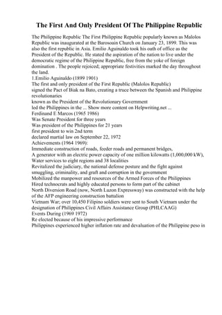 The First And Only President Of The Philippine Republic
The Philippine Republic The First Philippine Republic popularly known as Malolos
Republic was inaugurated at the Barosoain Church on January 23, 1899. This was
also the first republic in Asia. Emilio Aguinaldo took his oath of office as the
President of the Republic. He stated the aspiration of the nation to live under the
democratic regime of the Philippine Republic, free from the yoke of foreign
domination . The people rejoiced; appropriate festivities marked the day throughout
the land.
1.Emilio Aguinaldo (1899 1901)
The first and only president of the First Republic (Malolos Republic)
signed the Pact of Biak na Bato, creating a truce between the Spanish and Philippine
revolutionaries
known as the President of the Revolutionary Government
led the Philippines in the ... Show more content on Helpwriting.net ...
Ferdinand E Marcos (1965 1986)
Was Senate President for three years
Was president of the Philippines for 21 years
first president to win 2nd term
declared martial law on September 22, 1972
Achievements (1964 1969):
Immediate construction of roads, feeder roads and permanent bridges,
A generator with an electric power capacity of one million kilowatts (1,000,000 kW),
Water services to eight regions and 38 localities
Revitalized the judiciary, the national defense posture and the fight against
smuggling, criminality, and graft and corruption in the government
Mobilized the manpower and resources of the Armed Forces of the Philippines
Hired technocrats and highly educated persons to form part of the cabinet
North Diversion Road (now, North Luzon Expressway) was constructed with the help
of the AFP engineering construction battalion
Vietnam War; over 10,450 Filipino soldiers were sent to South Vietnam under the
designation of Philippines Civil Affairs Assistance Group (PHLCAAG)
Events During (1969 1972)
Re elected because of his impressive performance
Philippines experienced higher inflation rate and devaluation of the Philippine peso in
 
