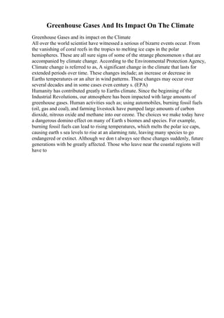 Greenhouse Gases And Its Impact On The Climate
Greenhouse Gases and its impact on the Climate
All over the world scientist have witnessed a serious of bizarre events occur. From
the vanishing of coral reefs in the tropics to melting ice caps in the polar
hemispheres. These are all sure signs of some of the strange phenomenon s that are
accompanied by climate change. According to the Environmental Protection Agency,
Climate change is referred to as, A significant change in the climate that lasts for
extended periods over time. These changes include; an increase or decrease in
Earths temperatures or an alter in wind patterns. These changes may occur over
several decades and in some cases even century s. (EPA)
Humanity has contributed greatly to Earths climate. Since the beginning of the
Industrial Revolutions, our atmosphere has been impacted with large amounts of
greenhouse gases. Human activities such as; using automobiles, burning fossil fuels
(oil, gas and coal), and farming livestock have pumped large amounts of carbon
dioxide, nitrous oxide and methane into our ozone. The choices we make today have
a dangerous domino effect on many of Earth s biomes and species. For example,
burning fossil fuels can lead to rising temperatures, which melts the polar ice caps,
causing earth s sea levels to rise at an alarming rate, leaving many species to go
endangered or extinct. Although we don t always see these changes suddenly, future
generations with be greatly affected. Those who leave near the coastal regions will
have to
 