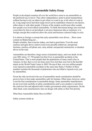 Automobile Safety Essay
People in developed countries all over the world have come to see automobiles as
the preferred way to travel. They allow independence: point to point transportation
without having to rely on others to get where we want to go, to do what we want to
do. Long range travel and short range travel can be undertaken whenever one desires,
either alone or with other people. Citizens of the modern world must often wonder
how people ever lived without automobiles. To think that human beings once traveled
everywhere by foot or on horseback is not just a humorous idea to reminisce; it is
foreign concept that would not allow the social and business cultureof today to exist.
It is almost as foreign a concept that early automobiles were driven ... Show more
content on Helpwriting.net ...
Simple mistakes, that everyone makes, can lead to great harm. Even the most
cautious and agile driver cannot avoid every possible stalled car, unexpected
furniture, careless cell phone user, stray animal, unexpected construction, or drunken
driver on the road.
Automobiles are therefore a huge source of potential injury, and even death. In the
year 2001 alone, 37, 795 people lost their lives in automobile accidents in the
United States. That is more people than the populations of many small cities in
America. In fact, that is over ten times more lives lost than were lost in the horrible
attack on the World Trade Center in 2001! On top of that, over two million people
were injured in automobile accidents in the same time frame.3 Neither of these
numbers includes the thousands of pedestrians who are killed or injured every year
by automobiles.
Given the risks involved in the use of automobiles much consideration should be
given to how to best make automobiles safer for humans. Often times, however, safety
is not the first consideration in automobile design. Some automobile manufacturers
do not even look carefully at safety considerations until a new product is sent down
the crash test line and adjusted until it makes government safety requirements. On the
other hand, some manufacturers start car design with safety as their first priority.
What Does Automobile Safety Have to Offer?
Safety systems inside an
 