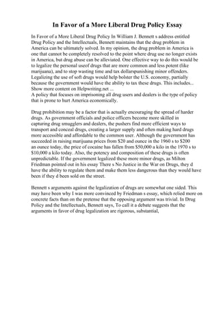 In Favor of a More Liberal Drug Policy Essay
In Favor of a More Liberal Drug Policy In William J. Bennett s address entitled
Drug Policy and the Intellectuals, Bennett maintains that the drug problem in
America can be ultimately solved. In my opinion, the drug problem in America is
one that cannot be completely resolved to the point where drug use no longer exists
in America, but drug abuse can be alleviated. One effective way to do this would be
to legalize the personal useof drugs that are more common and less potent (like
marijuana), and to stop wasting time and tax dollarspunishing minor offenders.
Legalizing the use of soft drugs would help bolster the U.S. economy, partially
because the government would have the ability to tax these drugs. This includes...
Show more content on Helpwriting.net ...
A policy that focuses on imprisoning all drug users and dealers is the type of policy
that is prone to hurt America economically.
Drug prohibition may be a factor that is actually encouraging the spread of harder
drugs. As government officials and police officers become more skilled in
capturing drug smugglers and dealers, the pushers find more efficient ways to
transport and conceal drugs, creating a larger supply and often making hard drugs
more accessible and affordable to the common user. Although the government has
succeeded in raising marijuana prices from $20 and ounce in the 1960 s to $200
an ounce today, the price of cocaine has fallen from $50,000 a kilo in the 1970 s to
$10,000 a kilo today. Also, the potency and composition of these drugs is often
unpredictable. If the government legalized these more minor drugs, as Milton
Friedman pointed out in his essay There s No Justice in the War on Drugs, they d
have the ability to regulate them and make them less dangerous than they would have
been if they d been sold on the street.
Bennett s arguments against the legalization of drugs are somewhat one sided. This
may have been why I was more convinced by Friedman s essay, which relied more on
concrete facts than on the pretense that the opposing argument was trivial. In Drug
Policy and the Intellectuals, Bennett says, To call it a debate suggests that the
arguments in favor of drug legalization are rigorous, substantial,
 