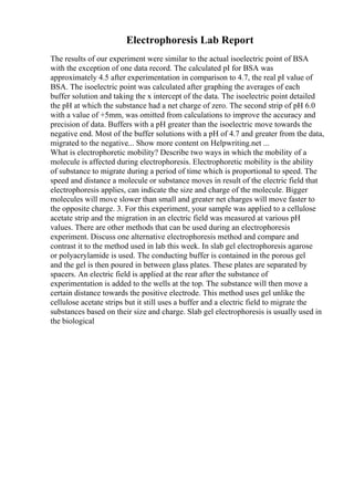 Electrophoresis Lab Report
The results of our experiment were similar to the actual isoelectric point of BSA
with the exception of one data record. The calculated pI for BSA was
approximately 4.5 after experimentation in comparison to 4.7, the real pI value of
BSA. The isoelectric point was calculated after graphing the averages of each
buffer solution and taking the x intercept of the data. The isoelectric point detailed
the pH at which the substance had a net charge of zero. The second strip of pH 6.0
with a value of +5mm, was omitted from calculations to improve the accuracy and
precision of data. Buffers with a pH greater than the isoelectric move towards the
negative end. Most of the buffer solutions with a pH of 4.7 and greater from the data,
migrated to the negative... Show more content on Helpwriting.net ...
What is electrophoretic mobility? Describe two ways in which the mobility of a
molecule is affected during electrophoresis. Electrophoretic mobility is the ability
of substance to migrate during a period of time which is proportional to speed. The
speed and distance a molecule or substance moves in result of the electric field that
electrophoresis applies, can indicate the size and charge of the molecule. Bigger
molecules will move slower than small and greater net charges will move faster to
the opposite charge. 3. For this experiment, your sample was applied to a cellulose
acetate strip and the migration in an electric field was measured at various pH
values. There are other methods that can be used during an electrophoresis
experiment. Discuss one alternative electrophoresis method and compare and
contrast it to the method used in lab this week. In slab gel electrophoresis agarose
or polyacrylamide is used. The conducting buffer is contained in the porous gel
and the gel is then poured in between glass plates. These plates are separated by
spacers. An electric field is applied at the rear after the substance of
experimentation is added to the wells at the top. The substance will then move a
certain distance towards the positive electrode. This method uses gel unlike the
cellulose acetate strips but it still uses a buffer and a electric field to migrate the
substances based on their size and charge. Slab gel electrophoresis is usually used in
the biological
 