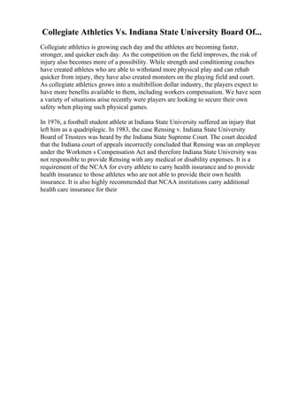 Collegiate Athletics Vs. Indiana State University Board Of...
Collegiate athletics is growing each day and the athletes are becoming faster,
stronger, and quicker each day. As the competition on the field improves, the risk of
injury also becomes more of a possibility. While strength and conditioning coaches
have created athletes who are able to withstand more physical play and can rehab
quicker from injury, they have also created monsters on the playing field and court.
As collegiate athletics grows into a multibillion dollar industry, the players expect to
have more benefits available to them, including workers compensation. We have seen
a variety of situations arise recently were players are looking to secure their own
safety when playing such physical games.
In 1976, a football student athlete at Indiana State University suffered an injury that
left him as a quadriplegic. In 1983, the case Rensing v. Indiana State University
Board of Trustees was heard by the Indiana State Supreme Court. The court decided
that the Indiana court of appeals incorrectly concluded that Rensing was an employee
under the Workmen s Compensation Act and therefore Indiana State University was
not responsible to provide Rensing with any medical or disability expenses. It is a
requirement of the NCAA for every athlete to carry health insurance and to provide
health insurance to those athletes who are not able to provide their own health
insurance. It is also highly recommended that NCAA institutions carry additional
health care insurance for their
 