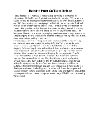 Research Paper On Tattoo Redness
Tattoo Redness: Is It Normal? Wound healing, according to the Journal of
International Medical Research, starts immediately after an injury. The tattoo is a
wound too and it s healing process starts immediately the artist finishes. Redness is
one of the healing stages and most people will attest to having the tattoo look red,
swollen and inflamed when the tattoo is fresh. The little needle used to insert ink
into the skin, punches into it a thousand times to create a huge wound, depending
on the size of your tattoo. This will bruise the area for days before it heals. The
body naturally reacts to a wound by pumping blood to the area in large volumes, as
it tries to supply the area with oxygen, nutrients and blood clotting cells. This aid in...
Show more content on Helpwriting.net ...
Such instances require a check up from either your artist or the doctor. swelling
can be caused by several reasons including: Infection This is one of the main
causes of redness. An infection occurs if one fails to take care of the tattoo
properly. Failure to keep it clean and sterile will introduce bacteria to the area and
cause infections. To prevent this, follow instructions given by your artist on tattoo
aftercare. Most tattoo artists recommend keeping the bandage on for 12 to 24
hours after the tattoo is done. Take the bandage off and use warm water and
fragrance free soap to clean the area. Use clean fingers to wash gently using
circular motions. Pat it dry and allow it to dry out before applying moisturizer.
Airing the tattoo prevents the area from trapping moisture that could harbor
bacteria. Tattoo infections though rare, can cause serious risks to your health. It s
also important to note that healing time for tattoos is different for everyone and
depends on many factors. Yours may just be taking some time before it heals. If the
redness persists for more than 10 days see a doctor especially if it s accompanied by
the following
 