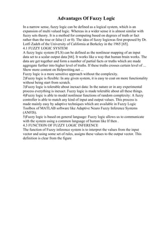 Advantages Of Fuzzy Logic
In a narrow sense, fuzzy logic can be defined as a logical system, which is an
expansion of multi valued logic. Whereas in a wider sense it is almost similar with
fuzzy sets theory. It is a method for computing based on degrees of truth or fact
rather than the true or false (1 or 0). The idea of fuzzy logicwas first proposed by Dr.
Lotfi Zadeh of the University of California at Berkeley in the 1965 [65].
4.1 FUZZY LOGIC SYSTEM
A fuzzy logic system (FLS) can be defined as the nonlinear mapping of an input
data set to a scalar output data [66]. It works like a way that human brain works. The
data are get together and form a number of partial facts or truths which are made
aggregate further into higher level of truths. If these truths crosses certain level of ...
Show more content on Helpwriting.net ...
Fuzzy logic is a more sensitive approach without the complexity.
2)Fuzzy logic is flexible: In any given system, it is easy to coat on more functionality
without being start from scratch.
3)Fuzzy logic is tolerable about inexact data: In the nature or in any experimental
process everything is inexact. Fuzzy logic is made tolerable about all these things.
4)Fuzzy logic is able to model nonlinear functions of random complexity: A fuzzy
controller is able to match any kind of input and output values. This process is
made mainly easy by adaptive techniques which are available in Fuzzy Logic
Toolbox of MATLAB software like Adaptive Neuro Fuzzy Inference Systems
(ANFIS).
5)Fuzzy logic is based on general language: Fuzzy logic allows us to communicate
with the system using a common language of human like If then .
4.3 FUNCTION OF FUZZY LOGIC INFERENCE
The function of Fuzzy inference system is to interpret the values from the input
vector and using some set of rules, assigns these values to the output vector. This
definition is clear from the figure
 