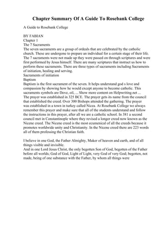 Chapter Summary Of A Guide To Rosebank College
A Guide to Rosebank College
BY FABIAN
Chapter 1
The 7 Sacraments
The seven sacraments are a group of ordeals that are celebrated by the catholic
church. These are undergone to prepare an individual for a certain stage of their life.
The 7 sacraments were not made up they were passed on through scriptures and were
first performed by Jesus himself. There are many scriptures that instruct us how to
perform these sacraments. There are three types of sacraments including Sacraments
of initiation, healing and serving.
Sacraments of initiation
Baptism
Baptism is the first sacrament of the seven. It helps understand god s love and
compassion by showing how he would except anyone to become catholic. This
sacraments symbols are Dove, oil, ... Show more content on Helpwriting.net ...
The prayer was established in 325 BCE. The prayer gets its name from the council
that established the creed. Over 300 Bishops attended the gathering. The prayer
was established in a town in turkey called Nicea. At Rosebank College we always
remember this prayer and make sure that all of the students understand and follow
the instructions in this prayer, after all we are a catholic school. In 381 a second
council met in Constantinople where they revised a longer creed now known as the
Nicene creed. The Nicene creed is the most ecumenical of all the creeds because it
promotes worldwide unity and Christianity. In the Nicene creed there are 223 words
all of them professing the Christian faith.
I believe in one God, the Father Almighty, Maker of heaven and earth, and of all
things visible and invisible.
And in one Lord Jesus Christ, the only begotten Son of God, begotten of the Father
before all worlds; God of God, Light of Light, very God of very God; begotten, not
made, being of one substance with the Father, by whom all things were
 