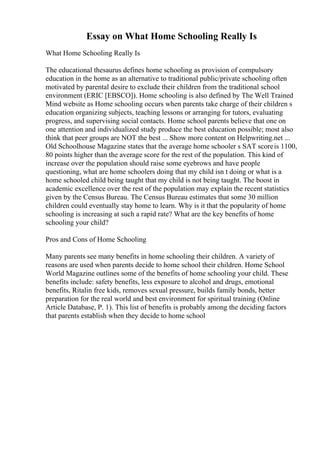 Essay on What Home Schooling Really Is
What Home Schooling Really Is
The educational thesaurus defines home schooling as provision of compulsory
education in the home as an alternative to traditional public/private schooling often
motivated by parental desire to exclude their children from the traditional school
environment (ERIC [EBSCO]). Home schooling is also defined by The Well Trained
Mind website as Home schooling occurs when parents take charge of their children s
education organizing subjects, teaching lessons or arranging for tutors, evaluating
progress, and supervising social contacts. Home school parents believe that one on
one attention and individualized study produce the best education possible; most also
think that peer groups are NOT the best ... Show more content on Helpwriting.net ...
Old Schoolhouse Magazine states that the average home schooler s SAT scoreis 1100,
80 points higher than the average score for the rest of the population. This kind of
increase over the population should raise some eyebrows and have people
questioning, what are home schoolers doing that my child isn t doing or what is a
home schooled child being taught that my child is not being taught. The boost in
academic excellence over the rest of the population may explain the recent statistics
given by the Census Bureau. The Census Bureau estimates that some 30 million
children could eventually stay home to learn. Why is it that the popularity of home
schooling is increasing at such a rapid rate? What are the key benefits of home
schooling your child?
Pros and Cons of Home Schooling
Many parents see many benefits in home schooling their children. A variety of
reasons are used when parents decide to home school their children. Home School
World Magazine outlines some of the benefits of home schooling your child. These
benefits include: safety benefits, less exposure to alcohol and drugs, emotional
benefits, Ritalin free kids, removes sexual pressure, builds family bonds, better
preparation for the real world and best environment for spiritual training (Online
Article Database, P. 1). This list of benefits is probably among the deciding factors
that parents establish when they decide to home school
 