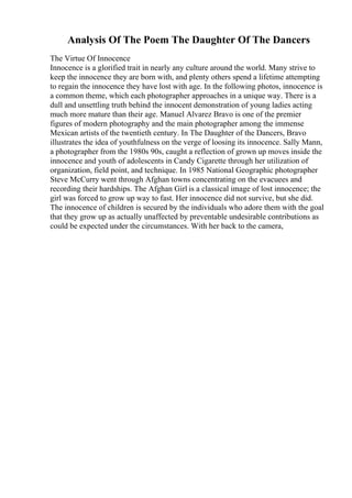 Analysis Of The Poem The Daughter Of The Dancers
The Virtue Of Innocence
Innocence is a glorified trait in nearly any culture around the world. Many strive to
keep the innocence they are born with, and plenty others spend a lifetime attempting
to regain the innocence they have lost with age. In the following photos, innocence is
a common theme, which each photographer approaches in a unique way. There is a
dull and unsettling truth behind the innocent demonstration of young ladies acting
much more mature than their age. Manuel Alvarez Bravo is one of the premier
figures of modern photography and the main photographer among the immense
Mexican artists of the twentieth century. In The Daughter of the Dancers, Bravo
illustrates the idea of youthfulness on the verge of loosing its innocence. Sally Mann,
a photographer from the 1980s 90s, caught a reflection of grown up moves inside the
innocence and youth of adolescents in Candy Cigarette through her utilization of
organization, field point, and technique. In 1985 National Geographic photographer
Steve McCurry went through Afghan towns concentrating on the evacuees and
recording their hardships. The Afghan Girl is a classical image of lost innocence; the
girl was forced to grow up way to fast. Her innocence did not survive, but she did.
The innocence of children is secured by the individuals who adore them with the goal
that they grow up as actually unaffected by preventable undesirable contributions as
could be expected under the circumstances. With her back to the camera,
 