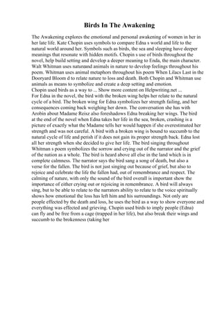 Birds In The Awakening
The Awakening explores the emotional and personal awakening of women in her in
her late life. Kate Chopin uses symbols to compare Edna s world and life to the
natural world around her. Symbols such as birds, the sea and sleeping have deeper
meanings that resonate with hidden motifs. Chopin s use of birds throughout the
novel, help build setting and develop a deeper meaning to Enda, the main character.
Walt Whitman uses natureand animals in nature to develop feelings throughout his
poem. Whitman uses animal metaphors throughout his poem When Lilacs Last in the
Dooryard Bloom d to relate nature to loss and death. Both Chopin and Whitman use
animals as means to symbolize and create a deep setting and emotion.
Chopin used birds as a way to ... Show more content on Helpwriting.net ...
For Edna in the novel, the bird with the broken wing helps her relate to the natural
cycle of a bird. The broken wing for Edna symbolizes her strength failing, and her
consequences coming back weighing her down. The conversation she has with
Arobin about Madame Reisz also foreshadows Edna breaking her wings. The bird
at the end of the novel when Edna takes her life in the sea, broken, crashing is a
picture of exactly what the Madame tells her would happen if she overestimated her
strength and was not careful. A bird with a broken wing is bound to succumb to the
natural cycle of life and perish if it does not gain its proper strength back. Edna lost
all her strength when she decided to give her life. The bird singing throughout
Whitman s poem symbolizes the sorrow and crying out of the narrator and the grief
of the nation as a whole. The bird is heard above all else in the land which is in
complete calmness. The narrator says the bird sang a song of death, but also a
verse for the fallen. The bird is not just singing out because of grief, but also to
rejoice and celebrate the life the fallen had, out of remembrance and respect. The
calming of nature, with only the sound of the bird overall is important show the
importance of either crying out or rejoicing in remembrance. A bird will always
sing, but to be able to relate to the narrators ability to relate to the voice spiritually
shows how emotional the loss has left him and his surroundings. Not only are
people effected by the death and loss, he uses the bird as a way to show everyone and
everything was effected and grieving. Chopin used birds to imply people (Edna)
can fly and be free from a cage (trapped in her life), but also break their wings and
succumb to the brokenness (taking her
 