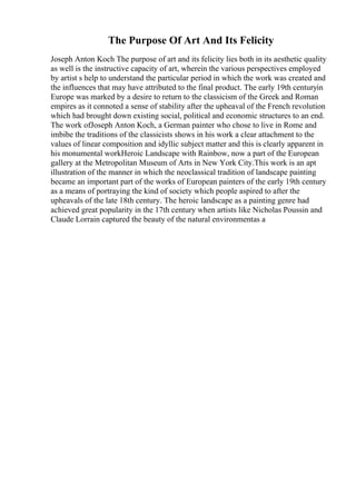 The Purpose Of Art And Its Felicity
Joseph Anton Koch The purpose of art and its felicity lies both in its aesthetic quality
as well is the instructive capacity of art, wherein the various perspectives employed
by artist s help to understand the particular period in which the work was created and
the influences that may have attributed to the final product. The early 19th centuryin
Europe was marked by a desire to return to the classicism of the Greek and Roman
empires as it connoted a sense of stability after the upheaval of the French revolution
which had brought down existing social, political and economic structures to an end.
The work ofJoseph Anton Koch, a German painter who chose to live in Rome and
imbibe the traditions of the classicists shows in his work a clear attachment to the
values of linear composition and idyllic subject matter and this is clearly apparent in
his monumental workHeroic Landscape with Rainbow, now a part of the European
gallery at the Metropolitan Museum of Arts in New York City.This work is an apt
illustration of the manner in which the neoclassical tradition of landscape painting
became an important part of the works of European painters of the early 19th century
as a means of portraying the kind of society which people aspired to after the
upheavals of the late 18th century. The heroic landscape as a painting genre had
achieved great popularity in the 17th century when artists like Nicholas Poussin and
Claude Lorrain captured the beauty of the natural environmentas a
 