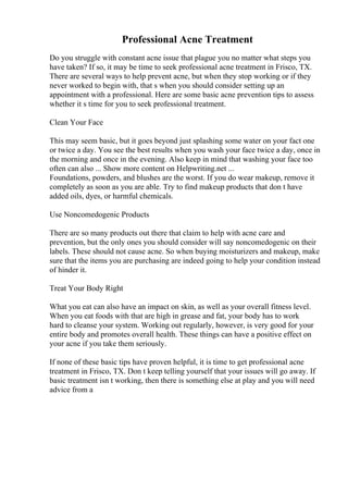 Professional Acne Treatment
Do you struggle with constant acne issue that plague you no matter what steps you
have taken? If so, it may be time to seek professional acne treatment in Frisco, TX.
There are several ways to help prevent acne, but when they stop working or if they
never worked to begin with, that s when you should consider setting up an
appointment with a professional. Here are some basic acne prevention tips to assess
whether it s time for you to seek professional treatment.
Clean Your Face
This may seem basic, but it goes beyond just splashing some water on your fact one
or twice a day. You see the best results when you wash your face twice a day, once in
the morning and once in the evening. Also keep in mind that washing your face too
often can also ... Show more content on Helpwriting.net ...
Foundations, powders, and blushes are the worst. If you do wear makeup, remove it
completely as soon as you are able. Try to find makeup products that don t have
added oils, dyes, or harmful chemicals.
Use Noncomedogenic Products
There are so many products out there that claim to help with acne care and
prevention, but the only ones you should consider will say noncomedogenic on their
labels. These should not cause acne. So when buying moisturizers and makeup, make
sure that the items you are purchasing are indeed going to help your condition instead
of hinder it.
Treat Your Body Right
What you eat can also have an impact on skin, as well as your overall fitness level.
When you eat foods with that are high in grease and fat, your body has to work
hard to cleanse your system. Working out regularly, however, is very good for your
entire body and promotes overall health. These things can have a positive effect on
your acne if you take them seriously.
If none of these basic tips have proven helpful, it is time to get professional acne
treatment in Frisco, TX. Don t keep telling yourself that your issues will go away. If
basic treatment isn t working, then there is something else at play and you will need
advice from a
 
