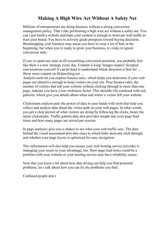 Making A High Wire Act Without A Safety Net
Millions of entrepreneurs are doing business without a strong conversion
management policy. That s like performing a high wire act without a safety net. You
can t just build a website and hope your content is enough to motivate web traffic to
trust your brand. You have to actively guide prospects toward buying decisions.
Bootstrapping your business may mean you have to wear a lot of hats in the
beginning, but when you re ready to grow your business, it s risky to ignore
conversion stats.
If you ve spent any time at all researching conversion potential, you probably feel
like there s a new strategy every day. Content is king! Images inspire! Scripted
conversations convert! It can be hard to understand which direction is best for ...
Show more content on Helpwriting.net ...
Analytic tools let you explore bounce rates, which helps you determine if your web
pages are attractive enough to keep visitors on your site. Poor bounce rates, the
number of visitors that left your website without clicking through to more than one
page, indicate you have a low stickiness factor. This shouldn t be confused with exit
patterns, which give you details about when and where a visitor left your website.
Clickstream analysis puts the power of data in your hands with tools that help you
collect and analyze data about the visitor path on your web pages. In other words,
you get a clear picture of what visitors are doing by following the clicks, hence the
name clickstream. Traffic pattern data also provides insight into your page load
times and how many pages are served per session.
In page analytics give you a chance to see what your web traffic sees. The data
behind the visual assessment provides clues to which links motivate click through
and whether your page layout is optimized for easy navigation.
This information will also help you ensure your web hosting service provider is
managing your assets to your advantage, too. Slow page load times could be a
problem with your website or your hosting service may have reliability issues.
Now that you know a bit about how data diving can help you find potential
problems, let s talk about how you can fix the problems you find.
Confused people don t
 