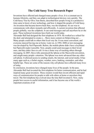 The Cold Sassy Tree Research Paper
Inventions have affected and changed many people s lives. It is a constant use in
humans lifestyles, and they can adapt to technological devices very quickly. The
Cold Sassy Tree by Olive Ann Burns, described how people living in a productive
time came to know of new technology, and how it shaped the people of Cold Sassy.
An invention that became known back then, was the telephone. Its use was to
communicate with others instantly and efficiently. A current invention that affected
people globally, was the cellphone. It can send messages and call anywhere he or she
goes. These technical inventions have built our world today.
Alexander Bell had designed the first telephone in 1876. He worked as a school for
the deaf, and attempted to create a ... Show more content on Helpwriting.net ...
Many people could talk to others that lived very far. It was more convenient, and
everyone enjoyed having one at home. Later on, in 1992, SMS or text messaging
was developed by Neil Papworth. Before, the mobile phone didn t have a keyboard
but Papworth made it possible. Now, people could send messages to their loved
ones, and they didn t have to call. It was a faster way of reaching others through
messaging. In 2007, Steve Jobs announced the Iphone at the Macworld convention,
and caught many people s attention. The Iphone was more advanced than any other
cell phone. It allowed access to sending emails, the internet, and social media. It has
many apps such as, a Safari engine, weather, news, banking, reminders, and other
helpful tips. These are some of the reasons why cell phones have affected many lives
of today.
In conclusion, inventions have changed many lives of the people. In the past,
Alexander Bell had invented the first telephone for better communication, and he had
inspired many great inventors. Those creators would then invent efficient and rapid
ways of communication for people to talk with others at home or anywhere they
travel. The first telephone has evolved since the time Bell invented it. Now, many
people have access to useful information, and it has become one of the world s
important creations of all
 