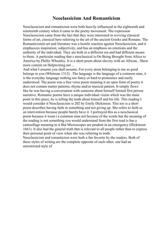 Neoclassicism And Romanticism
Neoclassicism and romanticism were both heavily influenced in the eighteenth and
nineteenth century when it came to the poetry movement. The expression
Neoclassicism came from the fact that they were interested in reviving classical
forms of art, classical here referring to the art of the ancient Greeks and Romans. The
Romanticismin art and literature was a hostile reaction against Neoclassicism, and it
emphasizes inspiration, subjectivity, and has an emphasis on emotions and the
authority of the individual. They are both in a different era and had different means
to them. A particular reading that s neoclassical is On Being Brought from Africa to
America by Phillis Wheatley. It is a short poem about slavery with an African... Show
more content on Helpwriting.net ...
And what I assume you shall assume, For every atom belonging to me as good
belongs to you (Whitman 1312) . The language is the language of a common man, it
is the everyday language nothing too fancy or hard to pronounce and easily
understood. The poem was a free verse poem meaning it an open form of poetry it
does not contain matter patterns, rhyme and/or musical pattern. It simply flows
like he was having a conversation with someone about himself limited first person
narrative. Romantic poems have a unique individual vision which was the main
point in this piece, he is telling the truth about himself and his life. This reading I
would consider it Neoclassicism is 202 by Emily Dickinson. This too is a short
poem describes having faith in something and not giving up. She refers to faith as
an intervention because people barely have it. I portrayed this as a neoclassical
poem because it wasn t a common man not because of the words but the meaning of
the reading is not something you would understand from the first read is has a
camouflage meaning to it But Microscopes are prudent in an emergency (Dickinson
1661). It also had the general truth that is relevant to all people rather than to express
their personal point of view when she was referring to truth.
Neoclassicism and romanticism were both a fan favorite by the readers. Both of
these styles of writing are the complete opposite of each other, one had an
unrestricted style of
 