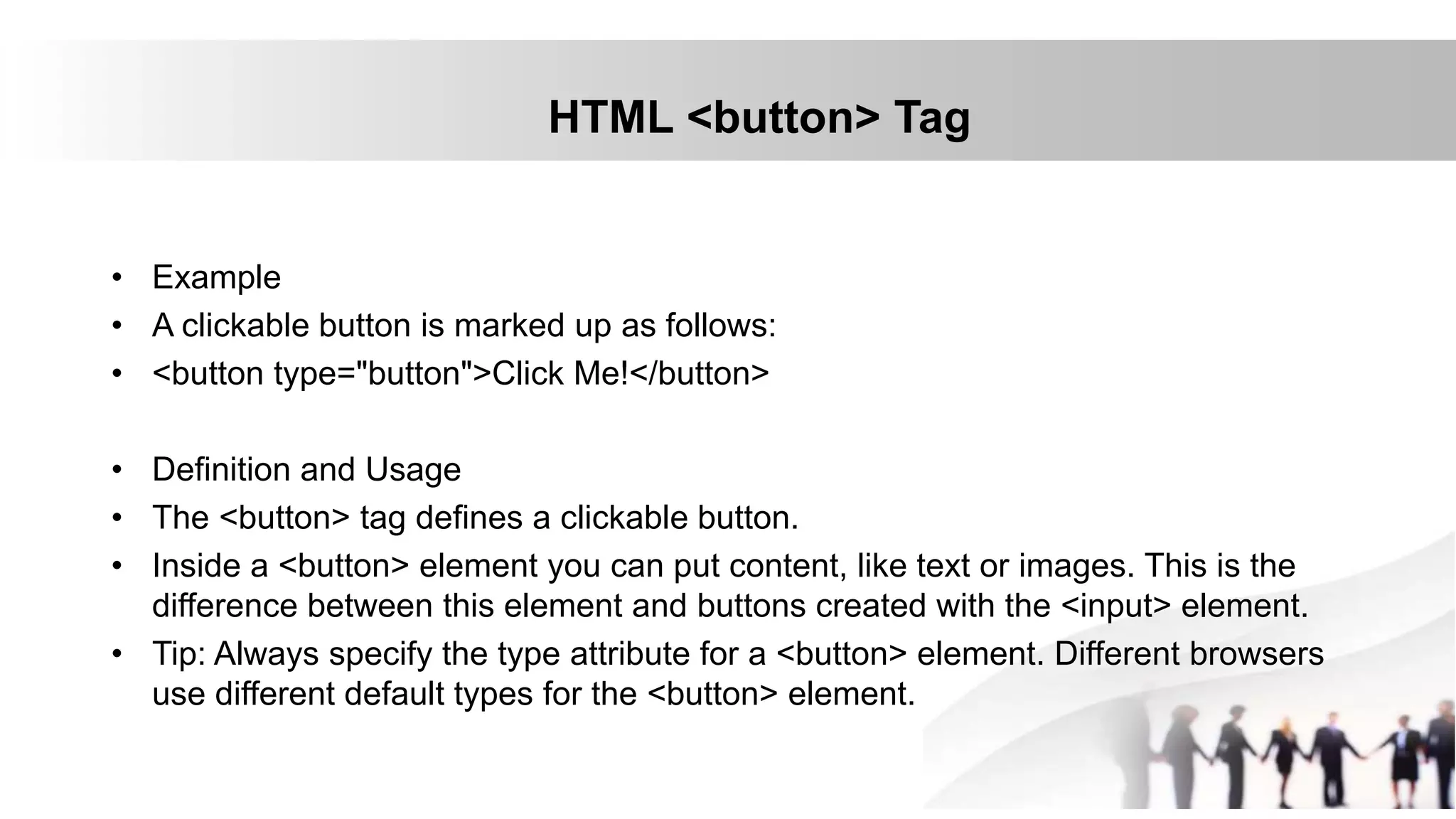 HTML <button> Tag
• Example
• A clickable button is marked up as follows:
• <button type="button">Click Me!</button>
• Definition and Usage
• The <button> tag defines a clickable button.
• Inside a <button> element you can put content, like text or images. This is the
difference between this element and buttons created with the <input> element.
• Tip: Always specify the type attribute for a <button> element. Different browsers
use different default types for the <button> element.
 