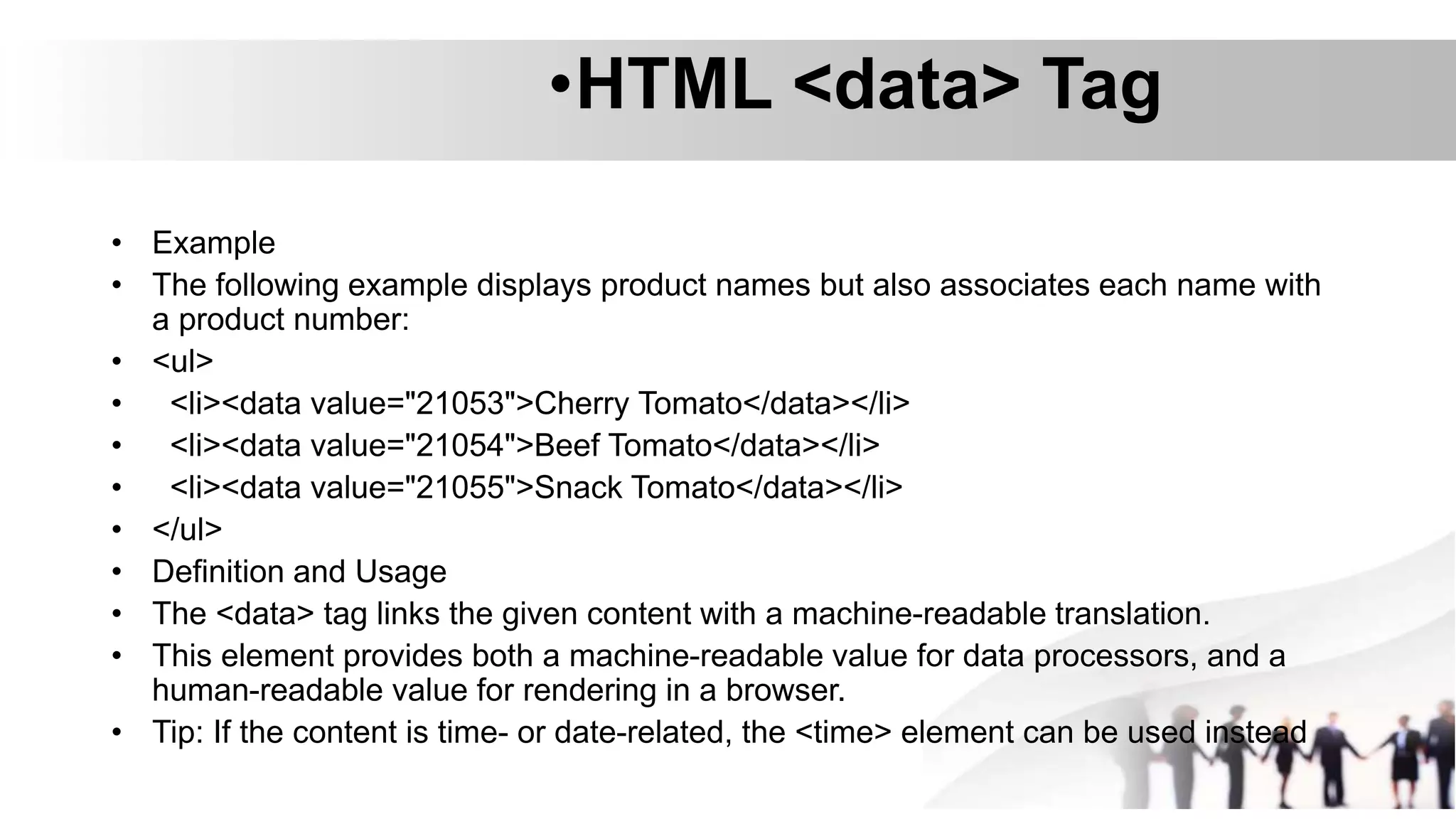 •HTML <data> Tag
• Example
• The following example displays product names but also associates each name with
a product number:
• <ul>
• <li><data value="21053">Cherry Tomato</data></li>
• <li><data value="21054">Beef Tomato</data></li>
• <li><data value="21055">Snack Tomato</data></li>
• </ul>
• Definition and Usage
• The <data> tag links the given content with a machine-readable translation.
• This element provides both a machine-readable value for data processors, and a
human-readable value for rendering in a browser.
• Tip: If the content is time- or date-related, the <time> element can be used instead
 