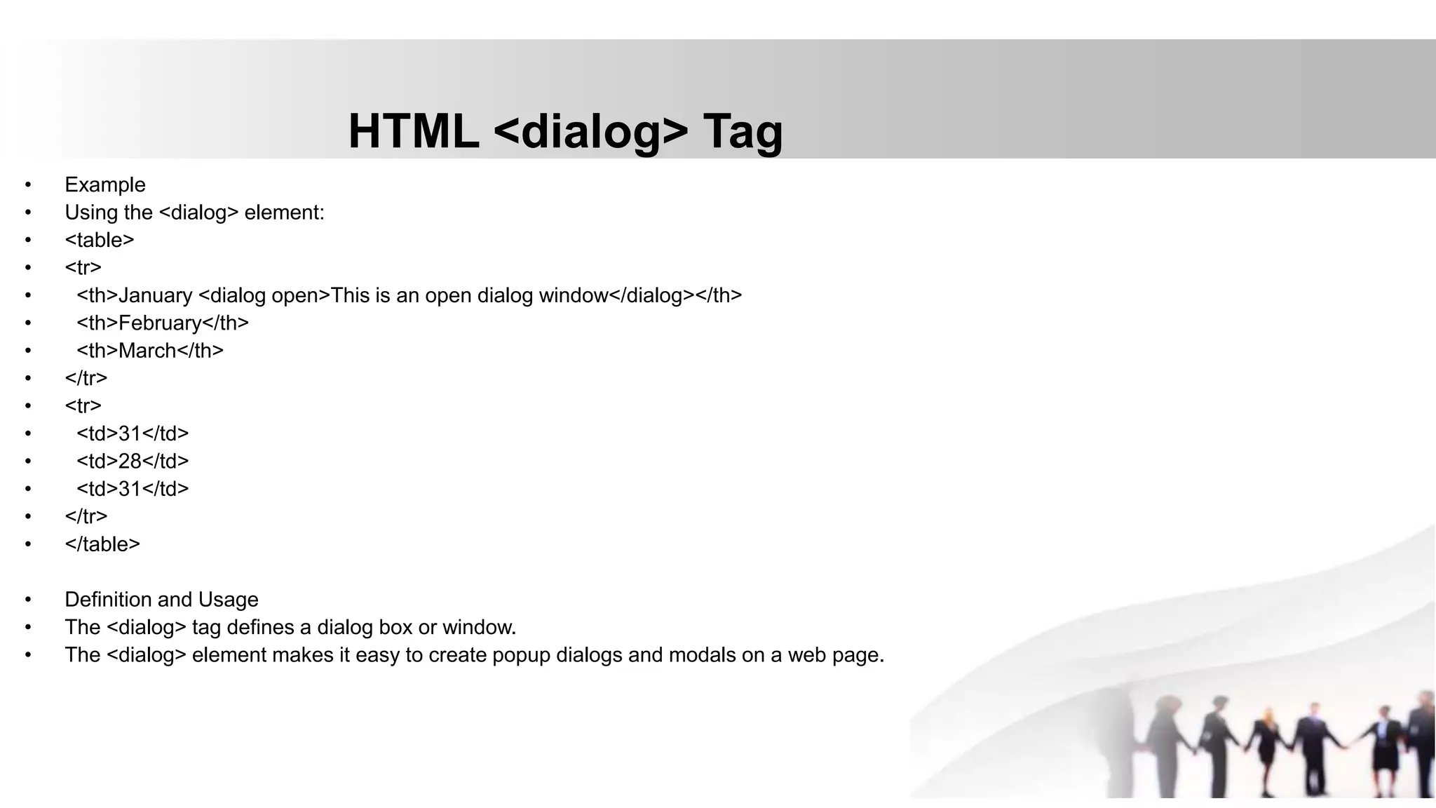 HTML <dialog> Tag
• Example
• Using the <dialog> element:
• <table>
• <tr>
• <th>January <dialog open>This is an open dialog window</dialog></th>
• <th>February</th>
• <th>March</th>
• </tr>
• <tr>
• <td>31</td>
• <td>28</td>
• <td>31</td>
• </tr>
• </table>
• Definition and Usage
• The <dialog> tag defines a dialog box or window.
• The <dialog> element makes it easy to create popup dialogs and modals on a web page.
 