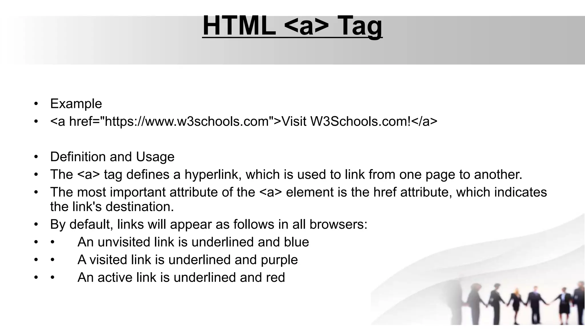 HTML <a> Tag
• Example
• <a href="https://www.w3schools.com">Visit W3Schools.com!</a>
• Definition and Usage
• The <a> tag defines a hyperlink, which is used to link from one page to another.
• The most important attribute of the <a> element is the href attribute, which indicates
the link's destination.
• By default, links will appear as follows in all browsers:
• • An unvisited link is underlined and blue
• • A visited link is underlined and purple
• • An active link is underlined and red
 