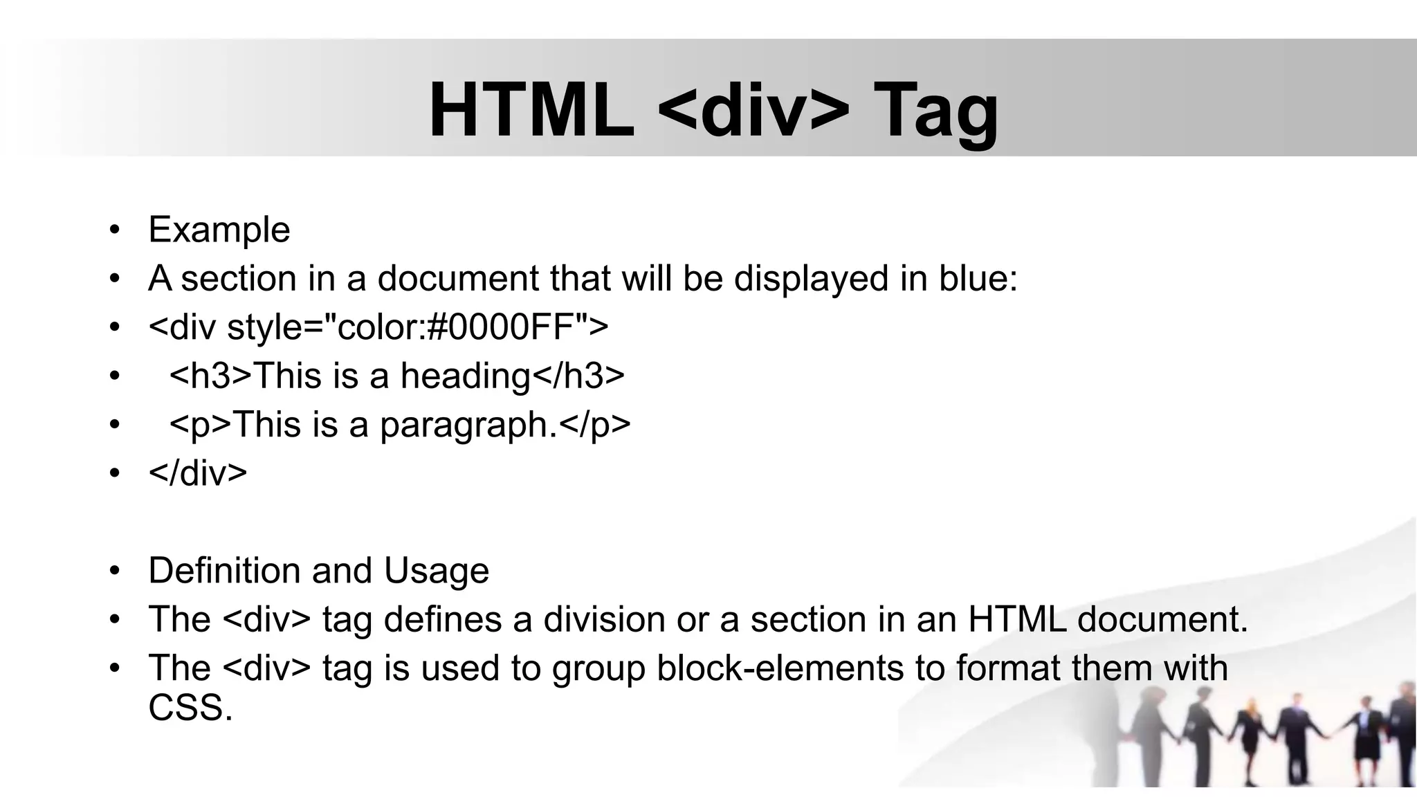 HTML <div> Tag
• Example
• A section in a document that will be displayed in blue:
• <div style="color:#0000FF">
• <h3>This is a heading</h3>
• <p>This is a paragraph.</p>
• </div>
• Definition and Usage
• The <div> tag defines a division or a section in an HTML document.
• The <div> tag is used to group block-elements to format them with
CSS.
 