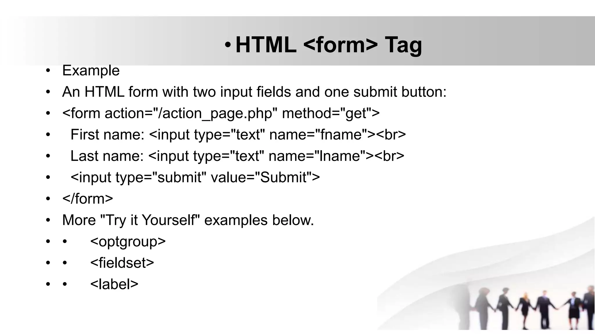 •HTML <form> Tag
• Example
• An HTML form with two input fields and one submit button:
• <form action="/action_page.php" method="get">
• First name: <input type="text" name="fname"><br>
• Last name: <input type="text" name="lname"><br>
• <input type="submit" value="Submit">
• </form>
• More "Try it Yourself" examples below.
• • <optgroup>
• • <fieldset>
• • <label>
 