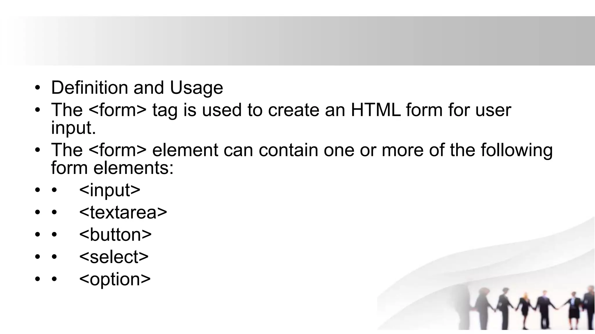 • Definition and Usage
• The <form> tag is used to create an HTML form for user
input.
• The <form> element can contain one or more of the following
form elements:
• • <input>
• • <textarea>
• • <button>
• • <select>
• • <option>
 