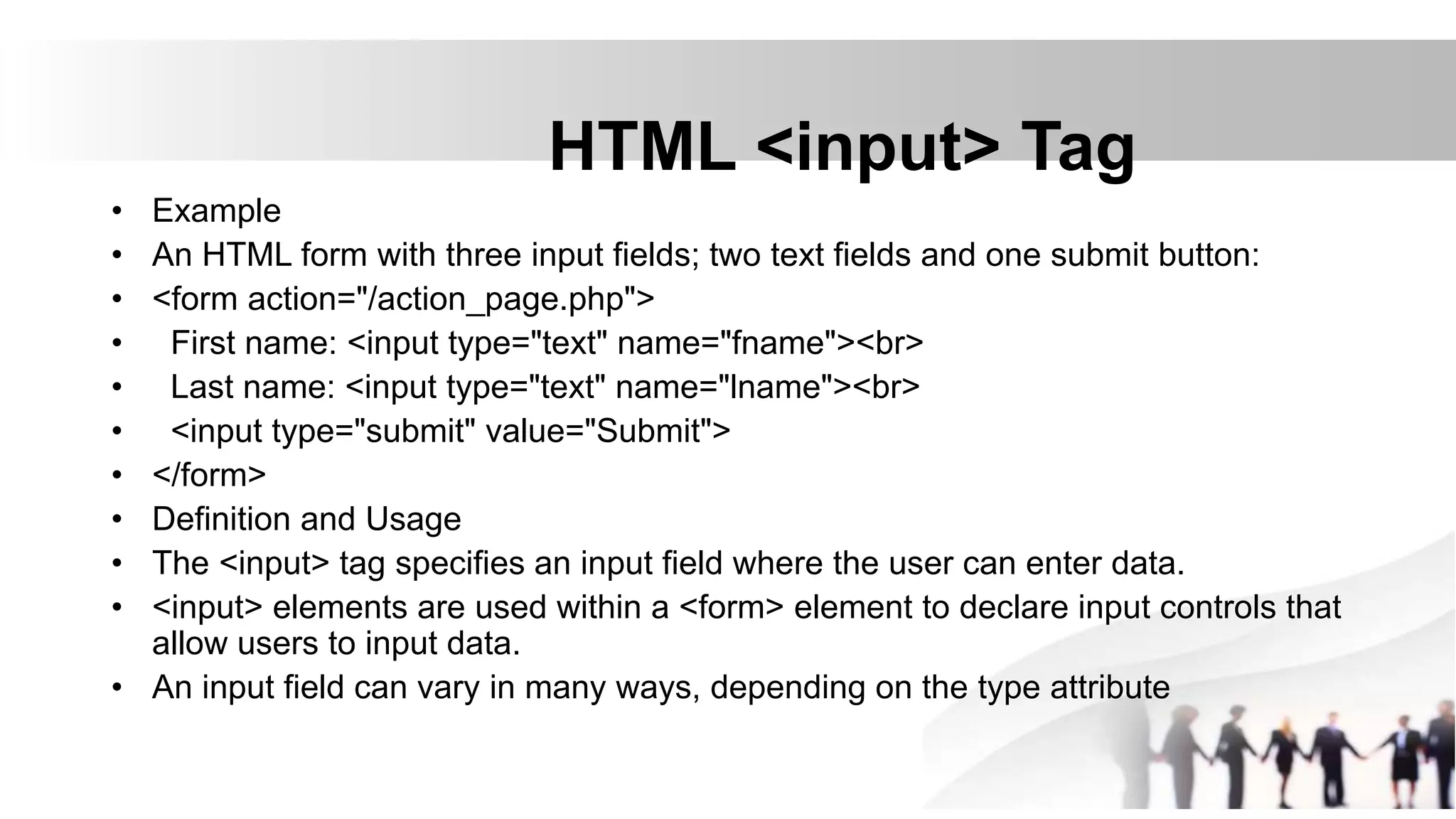 HTML <input> Tag
• Example
• An HTML form with three input fields; two text fields and one submit button:
• <form action="/action_page.php">
• First name: <input type="text" name="fname"><br>
• Last name: <input type="text" name="lname"><br>
• <input type="submit" value="Submit">
• </form>
• Definition and Usage
• The <input> tag specifies an input field where the user can enter data.
• <input> elements are used within a <form> element to declare input controls that
allow users to input data.
• An input field can vary in many ways, depending on the type attribute
 