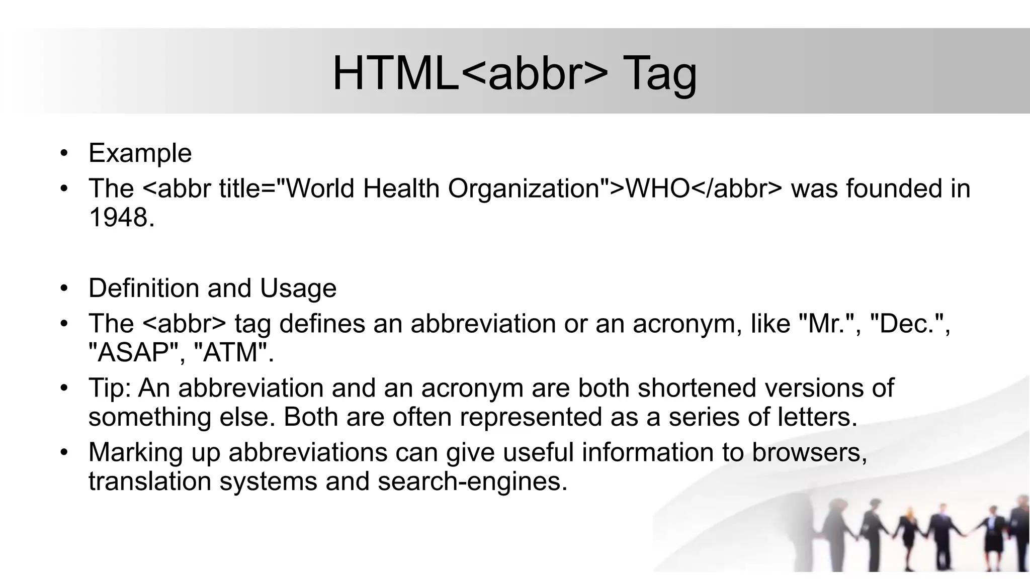 HTML<abbr> Tag
• Example
• The <abbr title="World Health Organization">WHO</abbr> was founded in
1948.
• Definition and Usage
• The <abbr> tag defines an abbreviation or an acronym, like "Mr.", "Dec.",
"ASAP", "ATM".
• Tip: An abbreviation and an acronym are both shortened versions of
something else. Both are often represented as a series of letters.
• Marking up abbreviations can give useful information to browsers,
translation systems and search-engines.
 