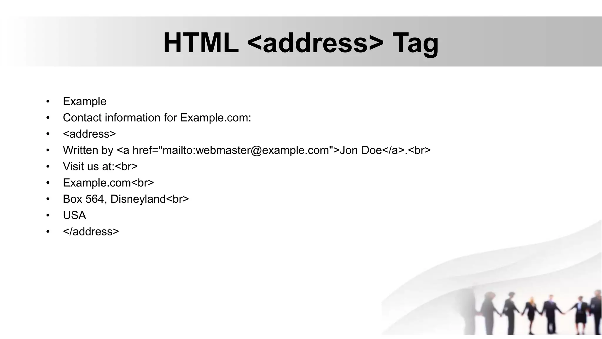 HTML <address> Tag
• Example
• Contact information for Example.com:
• <address>
• Written by <a href="mailto:webmaster@example.com">Jon Doe</a>.<br>
• Visit us at:<br>
• Example.com<br>
• Box 564, Disneyland<br>
• USA
• </address>
 
