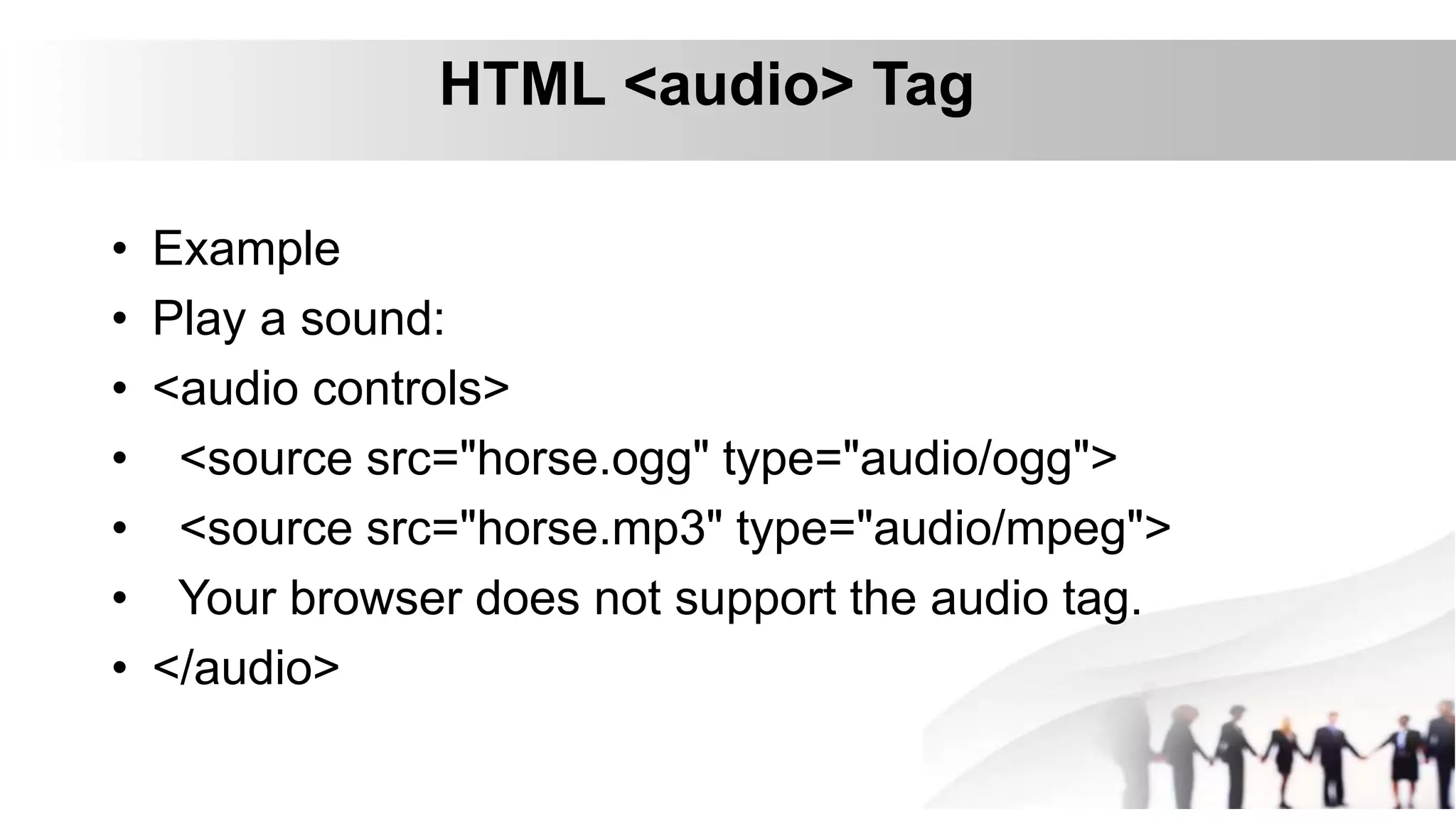 HTML <audio> Tag
• Example
• Play a sound:
• <audio controls>
• <source src="horse.ogg" type="audio/ogg">
• <source src="horse.mp3" type="audio/mpeg">
• Your browser does not support the audio tag.
• </audio>
 