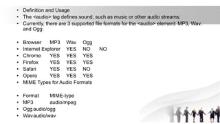 • Definition and Usage
• The <audio> tag defines sound, such as music or other audio streams.
• Currently, there are 3 supported file formats for the <audio> element: MP3, Wav,
and Ogg:
• Browser MP3 Wav Ogg
• Internet Explorer YES NO NO
• Chrome YES YES YES
• Firefox YES YES YES
• Safari YES YES NO
• Opera YES YES YES
• MIME Types for Audio Formats
• Format MIME-type
• MP3 audio/mpeg
• Ogg audio/ogg
• Wavaudio/wav
 