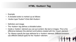 HTML <button> Tag
• Example
• A clickable button is marked up as follows:
• <button type="button">Click Me!</button>
• Definition and Usage
• The <button> tag defines a clickable button.
• Inside a <button> element you can put content, like text or images. This is the
difference between this element and buttons created with the <input> element.
• Tip: Always specify the type attribute for a <button> element. Different browsers
use different default types for the <button> element.
 
