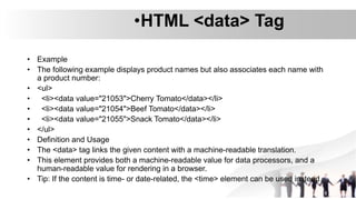 •HTML <data> Tag
• Example
• The following example displays product names but also associates each name with
a product number:
• <ul>
• <li><data value="21053">Cherry Tomato</data></li>
• <li><data value="21054">Beef Tomato</data></li>
• <li><data value="21055">Snack Tomato</data></li>
• </ul>
• Definition and Usage
• The <data> tag links the given content with a machine-readable translation.
• This element provides both a machine-readable value for data processors, and a
human-readable value for rendering in a browser.
• Tip: If the content is time- or date-related, the <time> element can be used instead
 