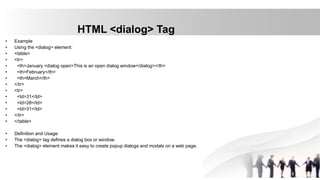 HTML <dialog> Tag
• Example
• Using the <dialog> element:
• <table>
• <tr>
• <th>January <dialog open>This is an open dialog window</dialog></th>
• <th>February</th>
• <th>March</th>
• </tr>
• <tr>
• <td>31</td>
• <td>28</td>
• <td>31</td>
• </tr>
• </table>
• Definition and Usage
• The <dialog> tag defines a dialog box or window.
• The <dialog> element makes it easy to create popup dialogs and modals on a web page.
 