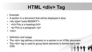 HTML <div> Tag
• Example
• A section in a document that will be displayed in blue:
• <div style="color:#0000FF">
• <h3>This is a heading</h3>
• <p>This is a paragraph.</p>
• </div>
• Definition and Usage
• The <div> tag defines a division or a section in an HTML document.
• The <div> tag is used to group block-elements to format them with
CSS.
 