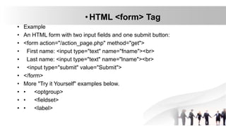 •HTML <form> Tag
• Example
• An HTML form with two input fields and one submit button:
• <form action="/action_page.php" method="get">
• First name: <input type="text" name="fname"><br>
• Last name: <input type="text" name="lname"><br>
• <input type="submit" value="Submit">
• </form>
• More "Try it Yourself" examples below.
• • <optgroup>
• • <fieldset>
• • <label>
 