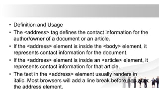 • Definition and Usage
• The <address> tag defines the contact information for the
author/owner of a document or an article.
• If the <address> element is inside the <body> element, it
represents contact information for the document.
• If the <address> element is inside an <article> element, it
represents contact information for that article.
• The text in the <address> element usually renders in
italic. Most browsers will add a line break before and after
the address element.
 