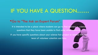 IF YOU HAVE A QUESTION……
•Go to “The Ask an Expert Forum”.
It is intended to be a place where students can go to find answers to science
questions that they have been unable to find using other resources.
If you have specific questions about your science fair project or science fair, our
team of volunteer scientists can help.
 