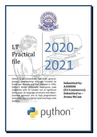 I.T
Practical
file
2020-
2021
Python is an interpreted, high-level, general-
purpose programming language. Created by
Guido van Rossum and first released in 1991,
Python's design philosophy emphasizes code
readability with its notable use of significant
whitespace. Its language constructs and object-
oriented approach aim to help programmers
write clear, logical code for small and large-scale
projects.
Submitted by-
AASHISH
(X11commerce)
Submitted to –
Aruna Ma’am
 