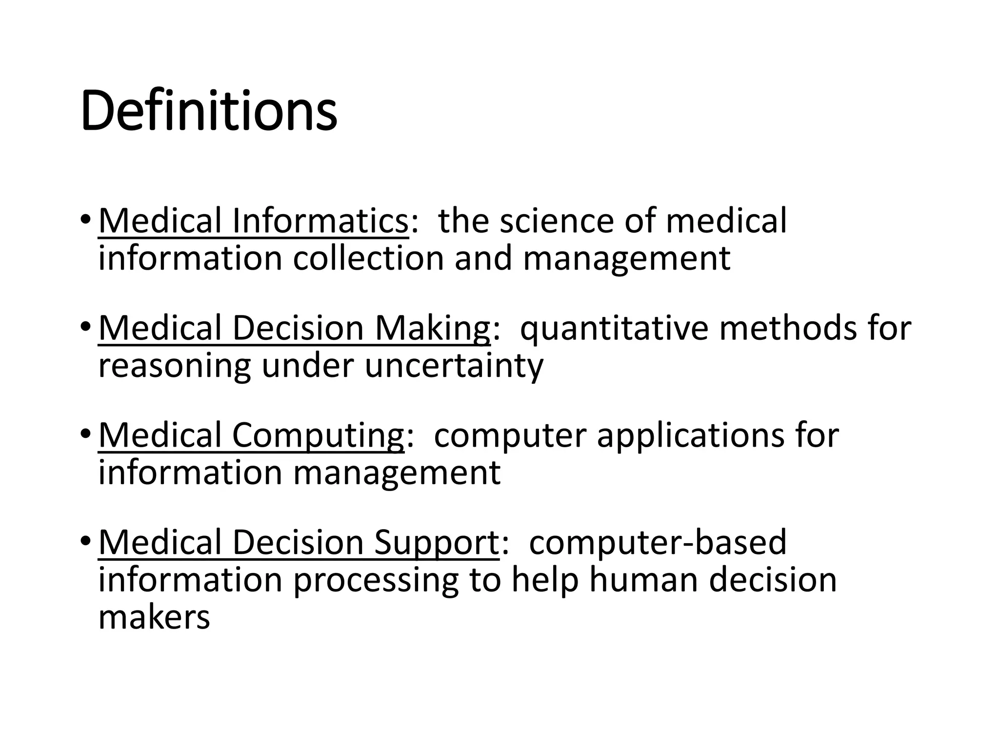 Definitions
•Medical Informatics: the science of medical
information collection and management
•Medical Decision Making: quantitative methods for
reasoning under uncertainty
•Medical Computing: computer applications for
information management
•Medical Decision Support: computer-based
information processing to help human decision
makers
 