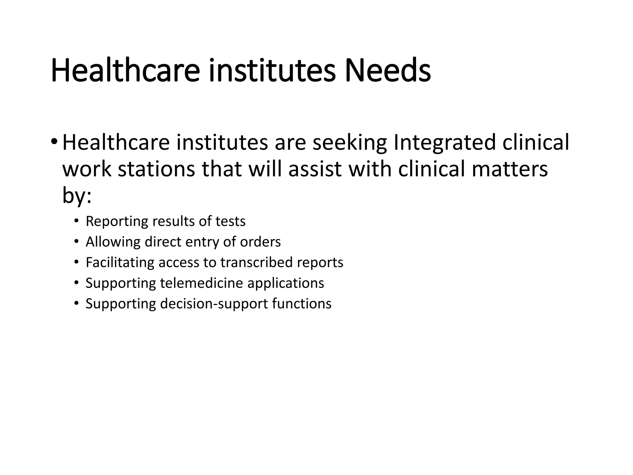 Healthcare institutes Needs
•Healthcare institutes are seeking Integrated clinical
work stations that will assist with clinical matters
by:
• Reporting results of tests
• Allowing direct entry of orders
• Facilitating access to transcribed reports
• Supporting telemedicine applications
• Supporting decision-support functions
 