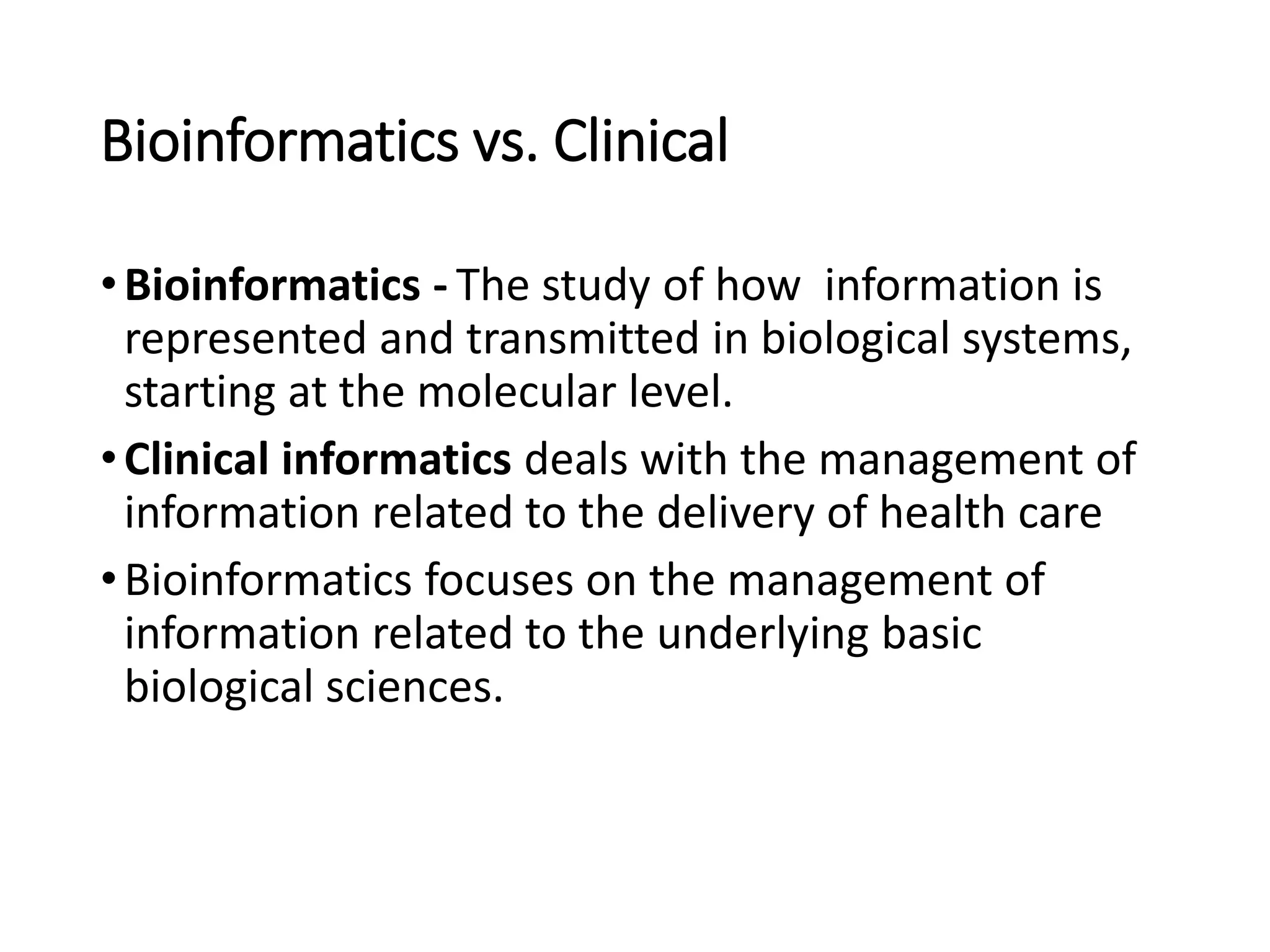 Bioinformatics vs. Clinical
•Bioinformatics - The study of how information is
represented and transmitted in biological systems,
starting at the molecular level.
•Clinical informatics deals with the management of
information related to the delivery of health care
•Bioinformatics focuses on the management of
information related to the underlying basic
biological sciences.
 