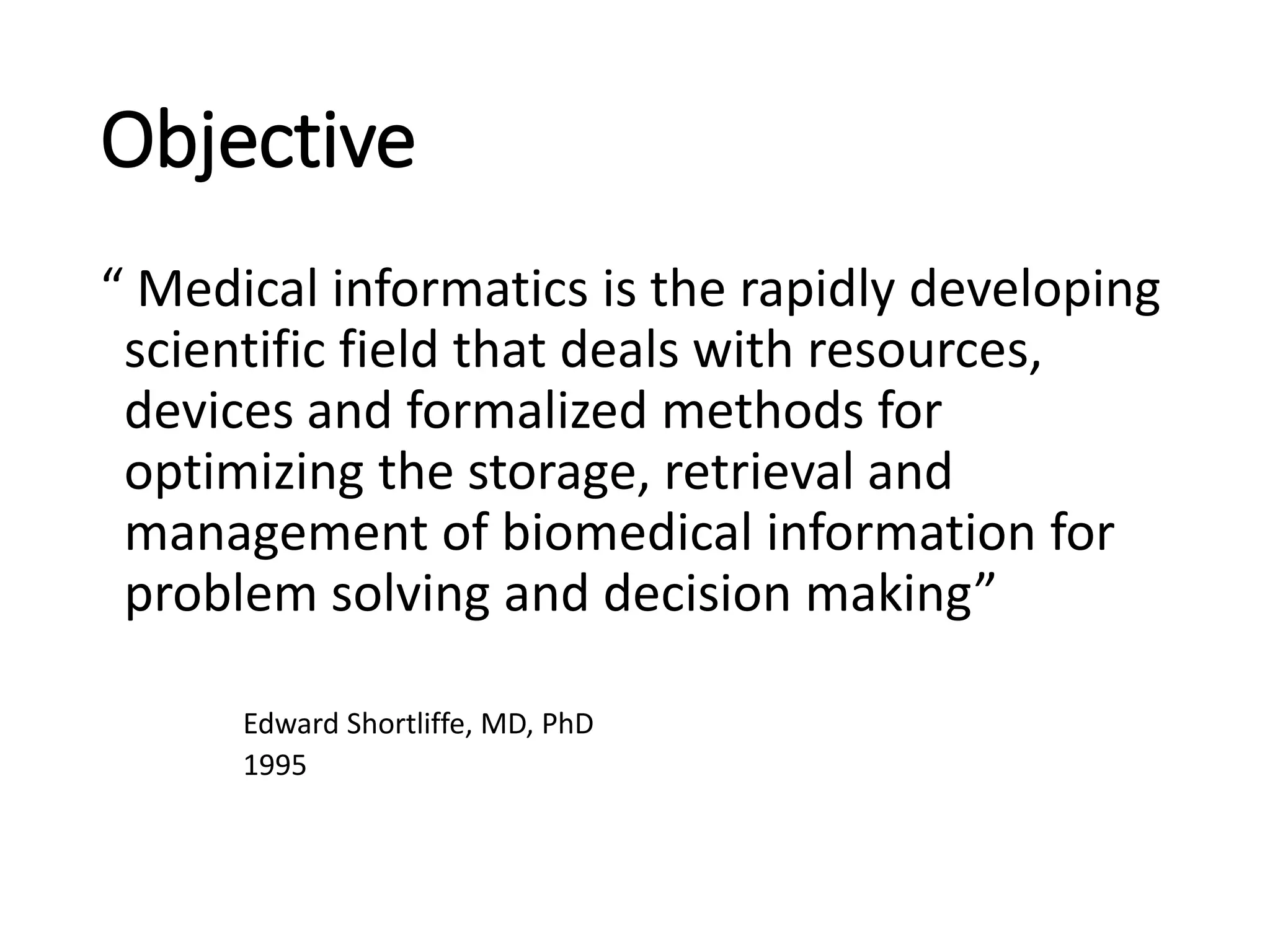 Objective
“ Medical informatics is the rapidly developing
scientific field that deals with resources,
devices and formalized methods for
optimizing the storage, retrieval and
management of biomedical information for
problem solving and decision making”
Edward Shortliffe, MD, PhD
1995
 
