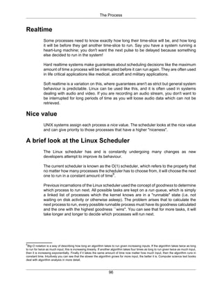 The Process
96
Realtime
Some processes need to know exactly how long their time-slice will be, and how long
it will be before they get another time-slice to run. Say you have a system running a
heart-lung machine; you don't want the next pulse to be delayed because something
else decided to run in the system!
Hard realtime systems make guarantees about scheduling decisions like the maximum
amount of time a process will be interrupted before it can run again. They are often used
in life critical applications like medical, aircraft and military applications.
Soft realtime is a variation on this, where guarantees aren't as strict but general system
behaviour is predictable. Linux can be used like this, and it is often used in systems
dealing with audio and video. If you are recording an audio stream, you don't want to
be interrupted for long periods of time as you will loose audio data which can not be
retrieved.
Nice value
UNIX systems assign each process a nice value. The scheduler looks at the nice value
and can give priority to those processes that have a higher "niceness".
A brief look at the Linux Scheduler
The Linux scheduler has and is constantly undergoing many changes as new
developers attempt to improve its behaviour.
The current scheduler is known as the O(1) scheduler, which refers to the property that
no matter how many processes the scheduler has to choose from, it will choose the next
one to run in a constant amount of time
6
.
Previous incarnations of the Linux scheduler used the concept of goodness to determine
which process to run next. All possible tasks are kept on a run queue, which is simply
a linked list of processes which the kernel knows are in a "runnable" state (i.e. not
waiting on disk activity or otherwise asleep). The problem arises that to calculate the
next process to run, every possible runnable process must have its goodness calculated
and the one with the highest goodness ``wins''. You can see that for more tasks, it will
take longer and longer to decide which processes will run next.
6
Big-O notation is a way of describing how long an algorithm takes to run given increasing inputs. If the algorithm takes twice as long
to run for twice as much input, this is increasing linearly. If another algorithm takes four times as long to run given twice as much input,
then it is increasing exponentially. Finally if it takes the same amount of time now matter how much input, then the algorithm runs in
constant time. Intuitively you can see that the slower the algorithm grows for more input, the better it is. Computer science text books
deal with algorithm analysis in more detail.
 